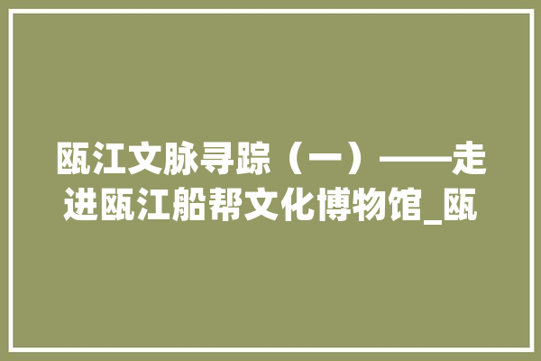 瓯江文脉寻踪（一）——走进瓯江船帮文化博物馆_瓯江_船帮 绘影字幕