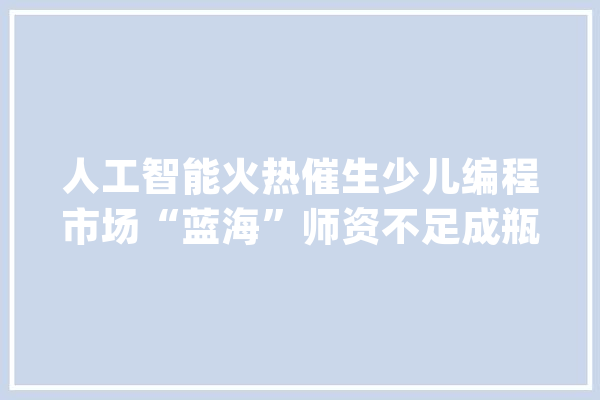 人工智能火热催生少儿编程市场“蓝海”师资不足成瓶颈_机械人_人工智能 AI快讯