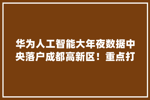 华为人工智能大年夜数据中央落户成都高新区！重点打造一中央、三平台……_成都_华为 AI快讯