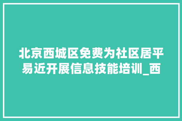 北京西城区免费为社区居平易近开展信息技能培训_西城区_技巧