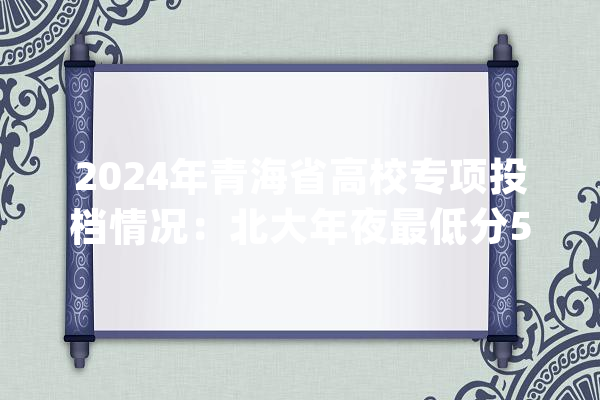 2024年青海省高校专项投档情况：北大年夜最低分553南大年夜最低分434_青海_公平 文字写作