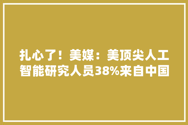 扎心了！美媒：美顶尖人工智能研究人员38%来自中国！这是为何？_中国_美国 云服务