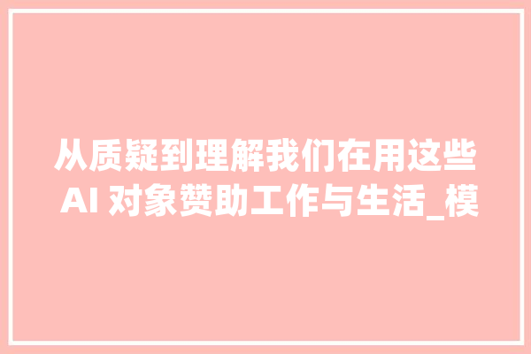 从质疑到理解我们在用这些 AI 对象赞助工作与生活_模子_对象 科技快讯