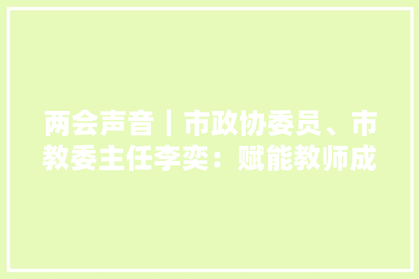 两会声音｜市政协委员、市教委主任李奕：赋能教师成长  人工智能让校园“智”起来_教师_聪明 智能助手