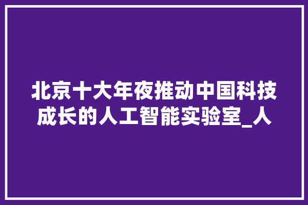 北京十大年夜推动中国科技成长的人工智能实验室_人工智能_中国