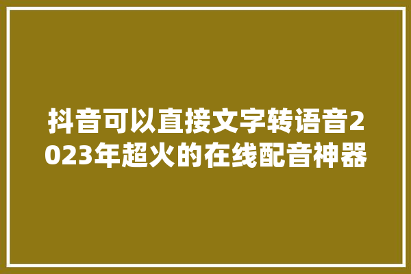 抖音可以直接文字转语音2023年超火的在线配音神器_文字_语音 科技快讯