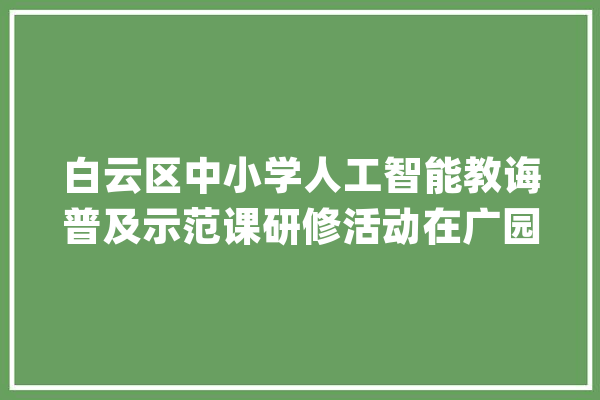 白云区中小学人工智能教诲普及示范课研修活动在广园小学举行_人工智能_小学 智能助手