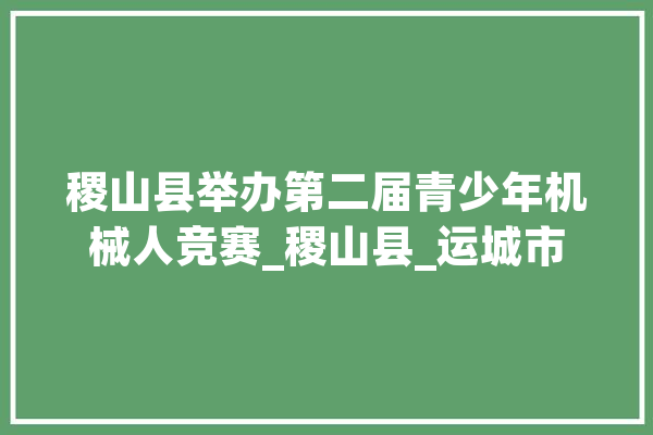 稷山县举办第二届青少年机械人竞赛_稷山县_运城市 智能写作
