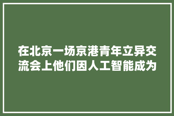 在北京一场京港青年立异交流会上他们因人工智能成为“忘年交”_北京_机械人