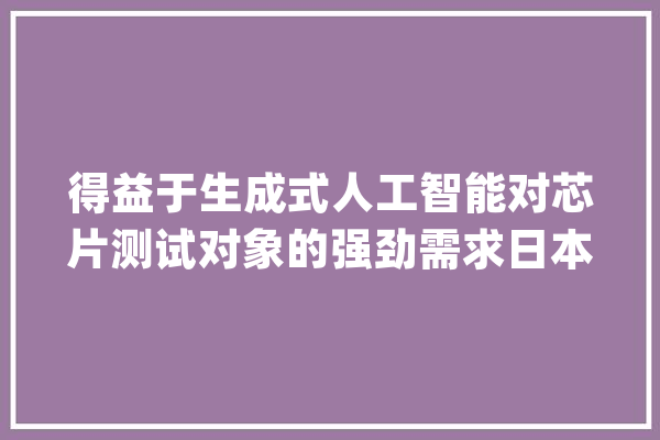 得益于生成式人工智能对芯片测试对象的强劲需求日本芯片测试设备龙头Advantest将全年盈利预期上调53%_日元_台湾地域 文字写作