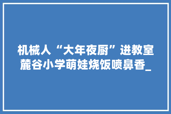机械人“大年夜厨”进教室麓谷小学萌娃烧饭喷鼻香_人工智能_小学 绘影字幕