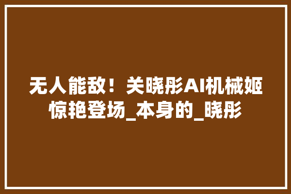 无人能敌！关晓彤AI机械姬惊艳登场_本身的_晓彤 云服务