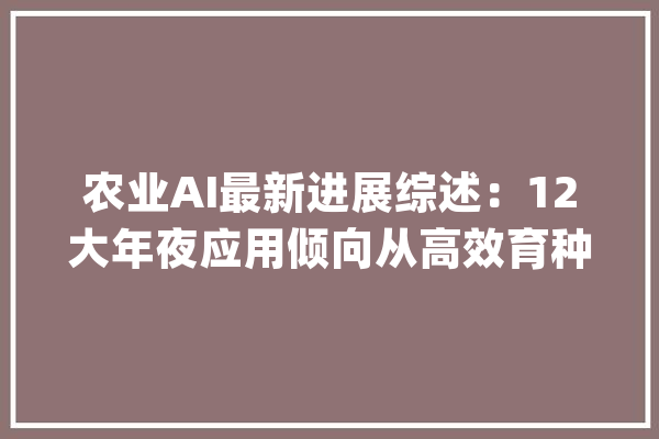 农业AI最新进展综述：12大年夜应用倾向从高效育种到精准收成_人工智能_作物 智能问答