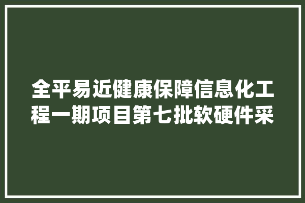 全平易近健康保障信息化工程一期项目第七批软硬件采购项目中标通知书记_模块_小时 AI快讯