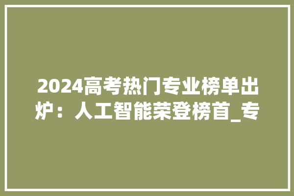 2024高考热门专业榜单出炉：人工智能荣登榜首_专业_热点专业