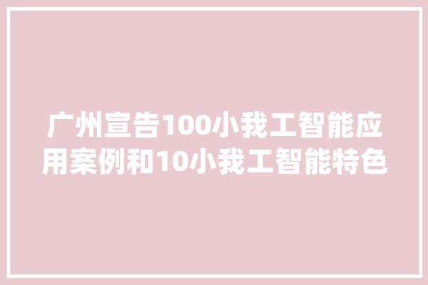 广州宣告100小我工智能应用案例和10小我工智能特色家当园区_人工智能_家当 智能助手