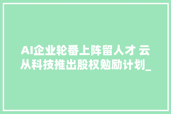 AI企业轮番上阵留人才 云从科技推出股权勉励计划_公司_技巧 绘影字幕