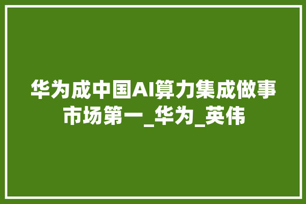 华为成中国AI算力集成做事市场第一_华为_英伟 AI快讯