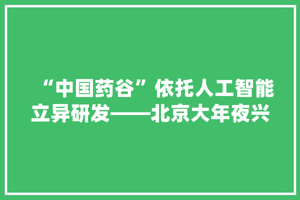“中国药谷”依托人工智能立异研发——北京大年夜兴科技赋能生物医药家当迈向高端_人工智能_新药