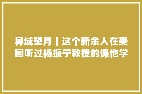 异域望月｜这个新余人在美国听过杨振宁教授的课他学贯中西始终怀着一颗赤子之心_新余_传授 云服务