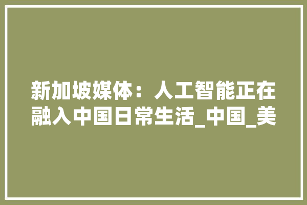 新加坡媒体：人工智能正在融入中国日常生活_中国_美国 云服务