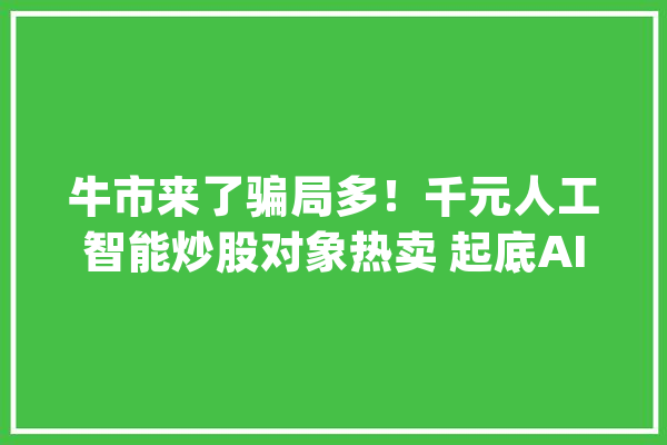 牛市来了骗局多！千元人工智能炒股对象热卖 起底AI选股骗术_人工智能_机械人