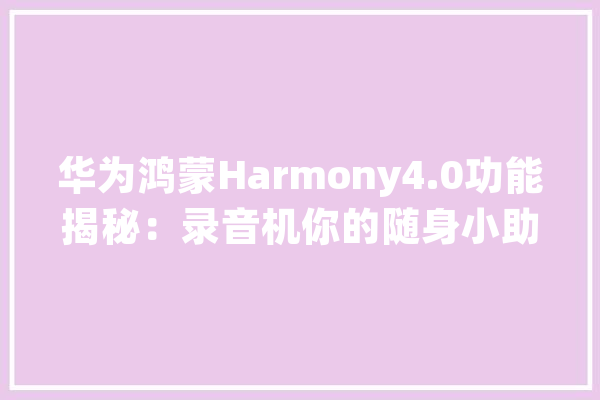 华为鸿蒙Harmony4.0功能揭秘：录音机你的随身小助手_灌音机_方法 科技快讯