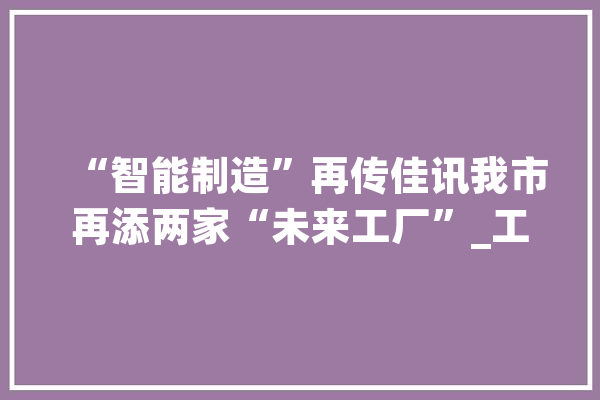 “智能制造”再传佳讯我市再添两家“未来工厂”_工场_将来