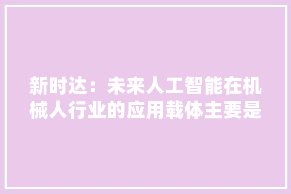 新时达：未来人工智能在机械人行业的应用载体主要是机械人控制器_机械人_全球 科技快讯