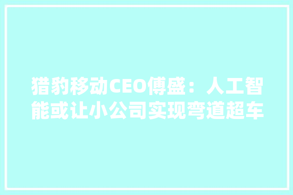 猎豹移动CEO傅盛：人工智能或让小公司实现弯道超车_人工智能_技巧 智能问答