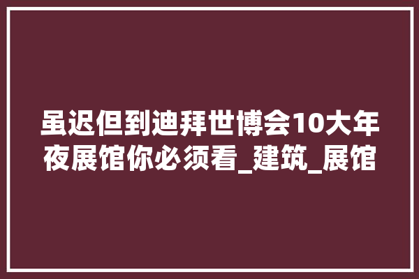虽迟但到迪拜世博会10大年夜展馆你必须看_建筑_展馆