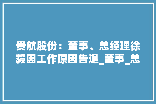 贵航股份：董事、总经理徐毅因工作原因告退_董事_总司理 智能写作