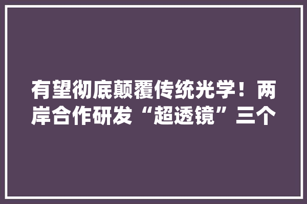 有望彻底颠覆传统光学！两岸合作研发“超透镜”三个月实现量产_透镜_镜头