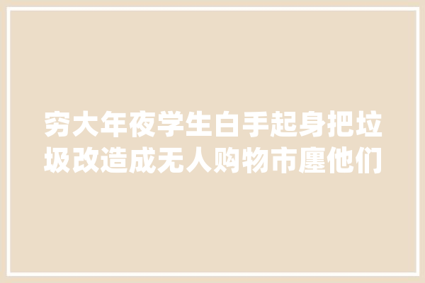 穷大年夜学生白手起身把垃圾改造成无人购物市廛他们怎么做到的？_的是_说到 科技快讯