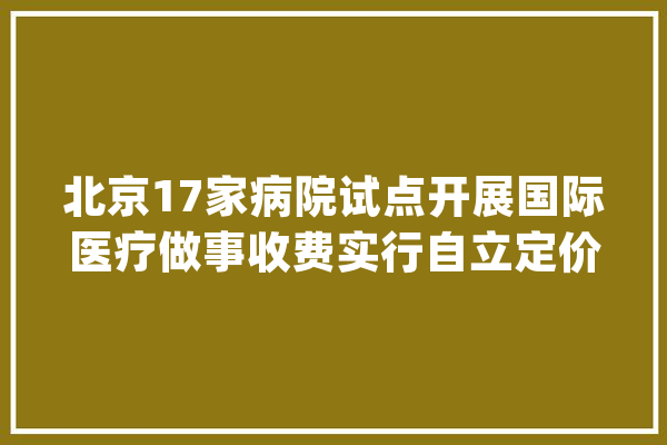 北京17家病院试点开展国际医疗做事收费实行自立定价_医疗_国际 文字写作