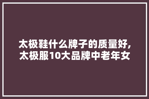 太极鞋什么牌子的质量好,太极服10大品牌中老年女 绘影字幕