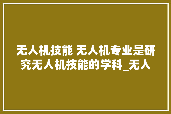 无人机技能 无人机专业是研究无人机技能的学科_无人机_技巧 文字写作