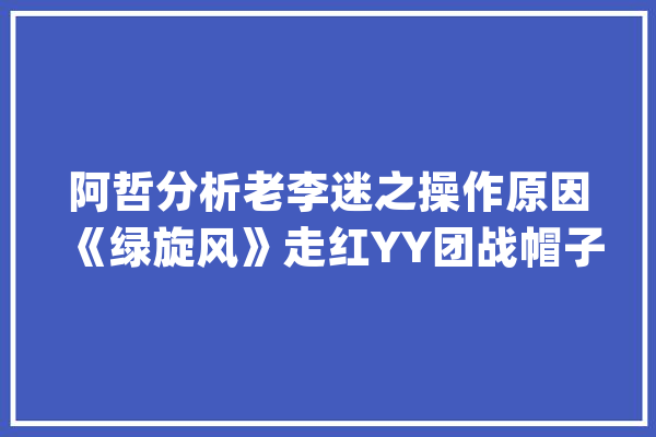 阿哲分析老李迷之操作原因《绿旋风》走红YY团战帽子神色霸_旋风_游戏 智能助手