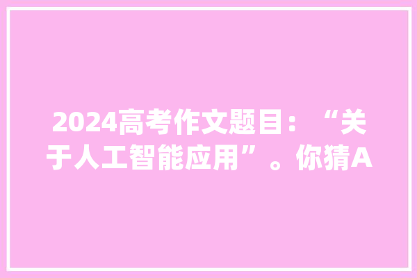 2024高考作文题目：“关于人工智能应用”。你猜AI怎么回答？_谜底_互联网 科技快讯
