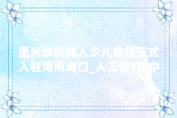 星光欣机械人少儿编程正式入驻海南海口_人工智能_中小学 智能问答