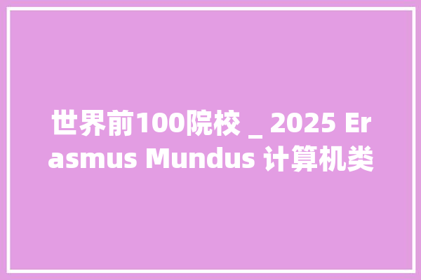 世界前100院校 _ 2025 Erasmus Mundus 计算机类硕士项目推荐！_年夜学_硕士