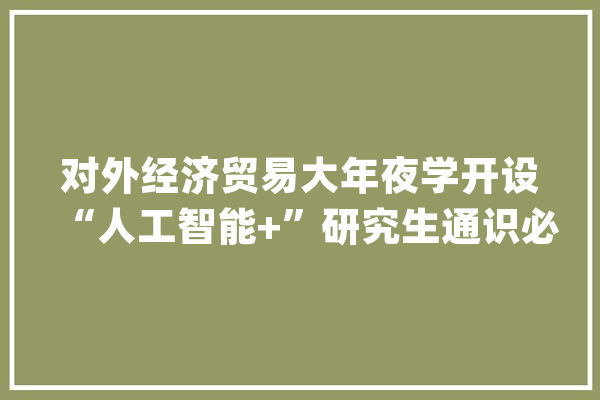 对外经济贸易大年夜学开设“人工智能+”研究生通识必修课_人工智能_技巧 云服务