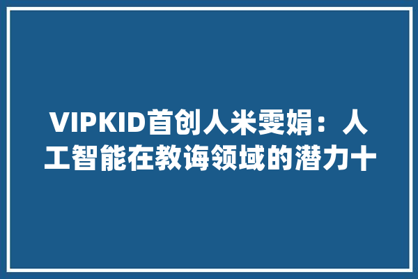 VIPKID首创人米雯娟：人工智能在教诲领域的潜力十分巨大_技巧_在线 AI简讯