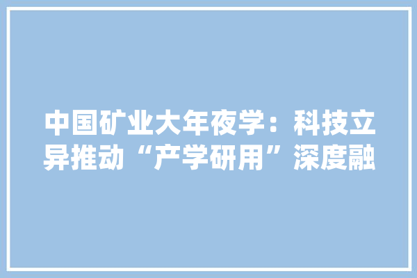 中国矿业大年夜学：科技立异推动“产学研用”深度融合_家当_中国 计算机
