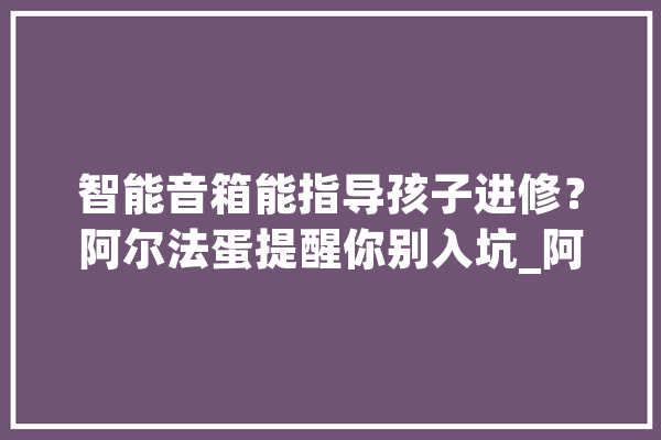 智能音箱能指导孩子进修？阿尔法蛋提醒你别入坑_阿尔法_智能 云服务