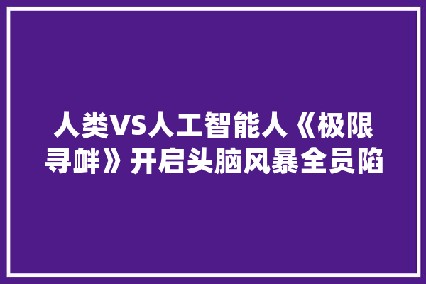 人类VS人工智能人《极限寻衅》开启头脑风暴全员陷“身份危机”_科学家_成员 智能助手