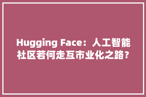 Hugging Face：人工智能社区若何走互市业化之路？_人工智能_模子