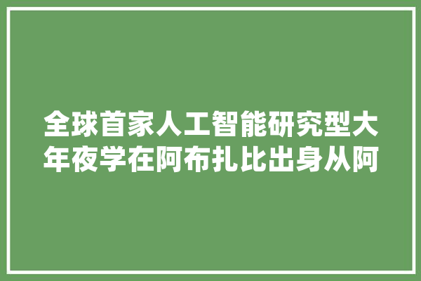 全球首家人工智能研究型大年夜学在阿布扎比出身从阿俄两国探访AI策源能力一带一路_解放日报_俄罗斯 智能问答