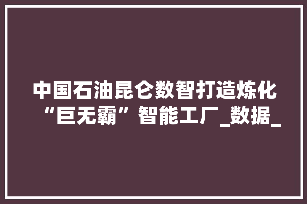中国石油昆仑数智打造炼化“巨无霸”智能工厂_数据_石化 智能写作