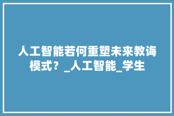 人工智能若何重塑未来教诲模式？_人工智能_学生 AI简讯